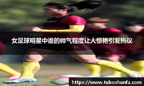 女足球明星中谁的帅气程度让人惊艳引发热议